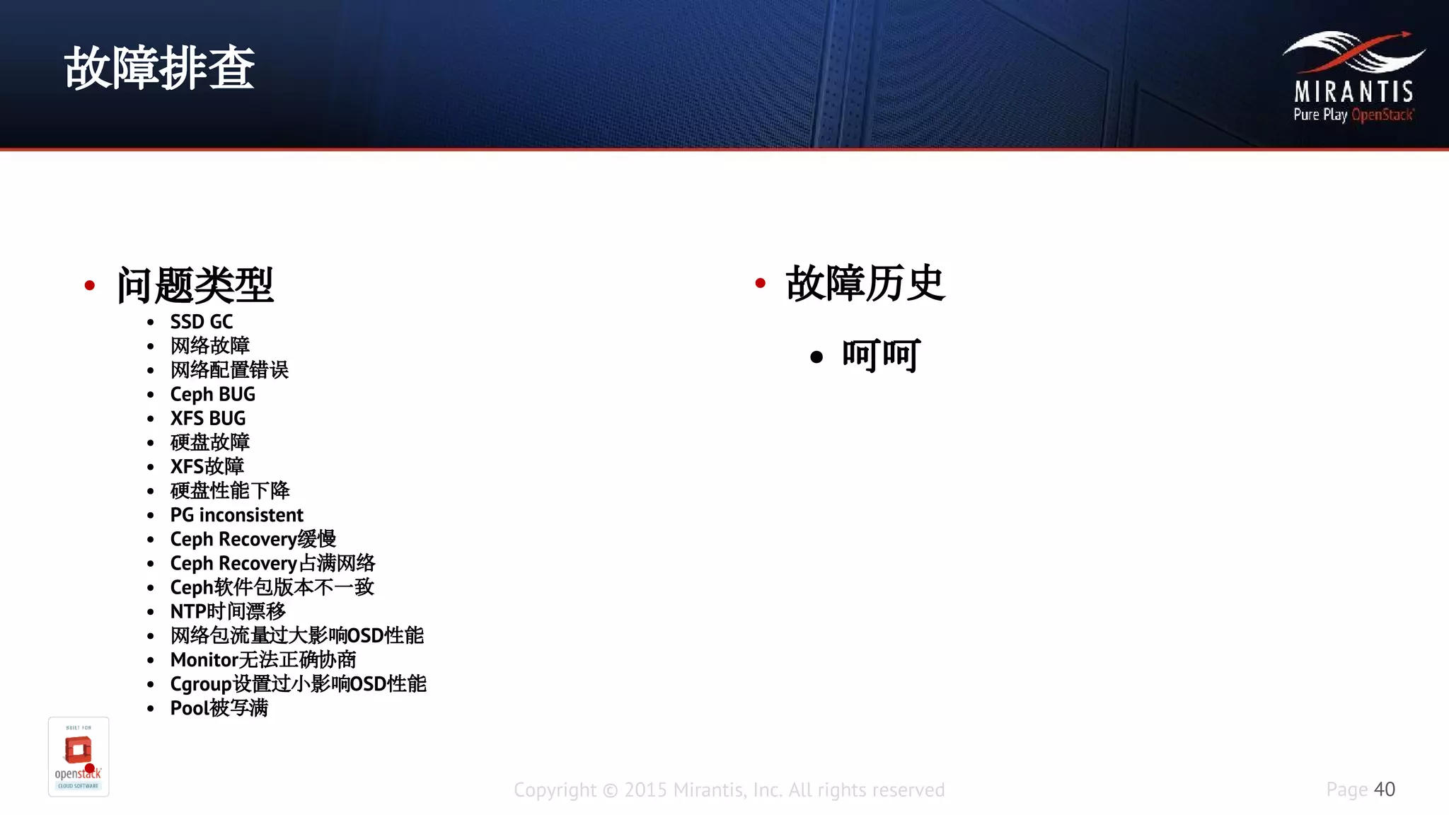 Copyright © 2015 Mirantis, Inc. All rights reserved Page 40
故障排查
• 问题类型
• SSD GC
• 网络故障
• 网络配置错误
• Ceph BUG
• XFS BUG
• 硬盘故障
• XFS故障
• 硬盘性能下降
• PG inconsistent
• Ceph Recovery缓慢
• Ceph Recovery占满网络
• Ceph软件包版本不一致
• NTP时间漂移
• 网络包流量过大影响OSD性能
• Monitor无法正确协商
• Cgroup设置过小影响OSD性能
• Pool被写满
•
• 故障历史
• 呵呵
 