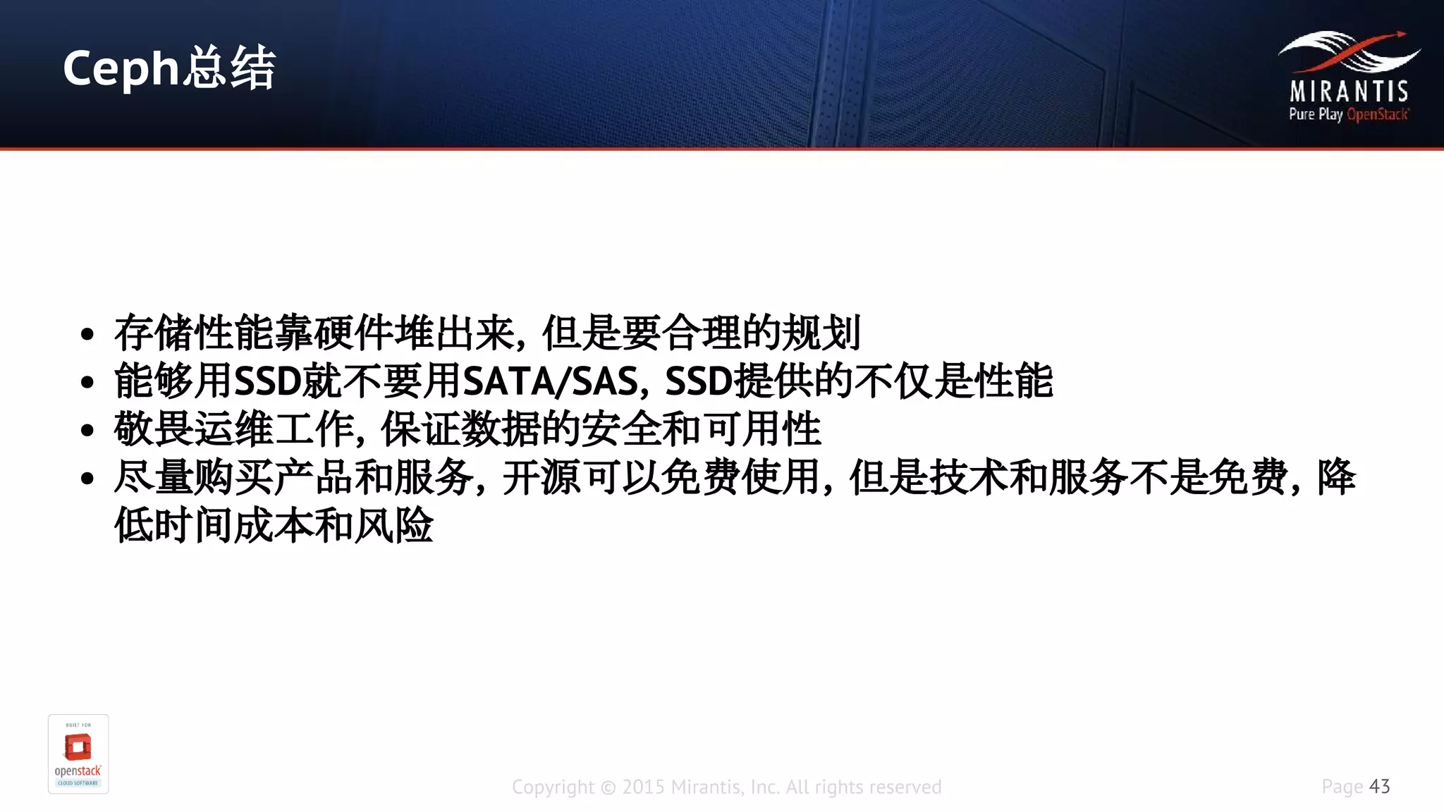 Copyright © 2015 Mirantis, Inc. All rights reserved Page 43
Ceph总结
• 存储性能靠硬件堆出来，但是要合理的规划
• 能够用SSD就不要用SATA/SAS，SSD提供的不仅是性能
• 敬畏运维工作，保证数据的安全和可用性
• 尽量购买产品和服务，开源可以免费使用，但是技术和服务不是免费，降
低时间成本和风险
 