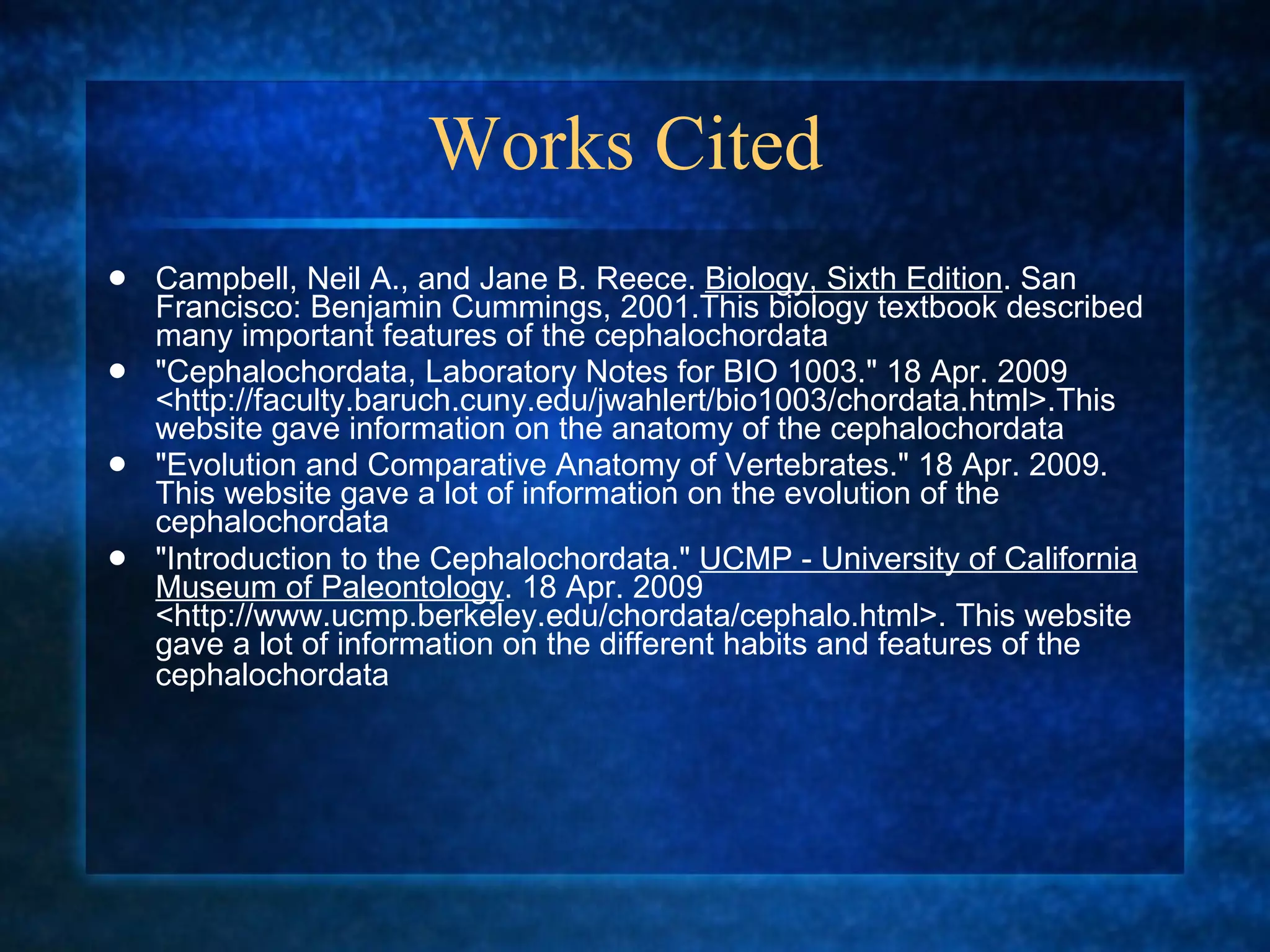 Works Cited  Campbell, Neil A., and Jane B. Reece.  Biology, Sixth Edition . San Francisco: Benjamin Cummings, 2001.This biology textbook described many important features of the cephalochordata  "Cephalochordata, Laboratory Notes for BIO 1003." 18 Apr. 2009 <http://faculty.baruch.cuny.edu/jwahlert/bio1003/chordata.html>.This website gave information on the anatomy of the cephalochordata  "Evolution and Comparative Anatomy of Vertebrates." 18 Apr. 2009. This website gave a lot of information on the evolution of the cephalochordata  "Introduction to the Cephalochordata."  UCMP - University of California Museum of Paleontology . 18 Apr. 2009 <http://www.ucmp.berkeley.edu/chordata/cephalo.html>. This website gave a lot of information on the different habits and features of the cephalochordata   