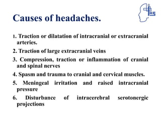 Causes of headaches.
1. Traction or dilatation of intracranial or extracranial
arteries.
2. Traction of large extracranial veins
3. Compression, traction or inflammation of cranial
and spinal nerves
4. Spasm and trauma to cranial and cervical muscles.
5. Meningeal irritation and raised intracranial
pressure
6. Disturbance of intracerebral serotonergic
projections
 