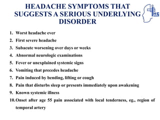 HEADACHE SYMPTOMS THAT
SUGGESTS A SERIOUS UNDERLYING
DISORDER
1. Worst headache ever
2. First severe headache
3. Subacute worsening over days or weeks
4. Abnormal neurologic examinations
5. Fever or unexplained systemic signs
6. Vomiting that precedes headache
7. Pain induced by bending, lifting or cough
8. Pain that disturbs sleep or presents immediately upon awakening
9. Known systemic illness
10.Onset after age 55 pain associated with local tenderness, eg., region of
temporal artery
 