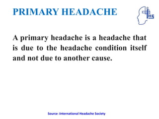 PRIMARY HEADACHE
A primary headache is a headache that
is due to the headache condition itself
and not due to another cause.
Source :International Headache Society
 