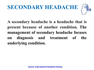 SECONDARY HEADACHE
A secondary headache is a headache that is
present because of another condition. The
management of secondary headache focuses
on diagnosis and treatment of the
underlying condition.
Source :International Headache Society
 