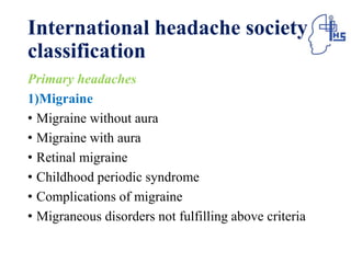 International headache society
classification
Primary headaches
1)Migraine
• Migraine without aura
• Migraine with aura
• Retinal migraine
• Childhood periodic syndrome
• Complications of migraine
• Migraneous disorders not fulfilling above criteria
 