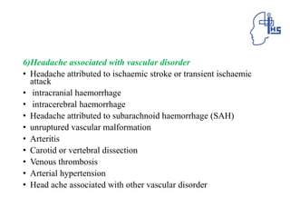 6)Headache associated with vascular disorder
• Headache attributed to ischaemic stroke or transient ischaemic
attack
• intracranial haemorrhage
• intracerebral haemorrhage
• Headache attributed to subarachnoid haemorrhage (SAH)
• unruptured vascular malformation
• Arteritis
• Carotid or vertebral dissection
• Venous thrombosis
• Arterial hypertension
• Head ache associated with other vascular disorder
 