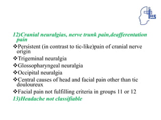 12)Cranial neuralgias, nerve trunk pain,deafferentation
pain
Persistent (in contrast to tic-like)pain of cranial nerve
origin
Trigeminal neuralgia
Glossopharyngeal neuralgia
Occipital neuralgia
Central causes of head and facial pain other than tic
douloureux
Facial pain not fulfilling criteria in groups 11 or 12
13)Headache not classifiable
 