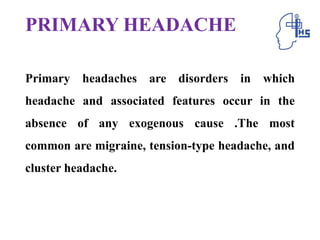PRIMARY HEADACHE
Primary headaches are disorders in which
headache and associated features occur in the
absence of any exogenous cause .The most
common are migraine, tension-type headache, and
cluster headache.
 