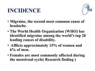 INCIDENCE
• Migraine, the second most common cause of
headache.
• The World Health Organization (WHO) has
identified migraine among the world’s top 20
leading causes of disability.
• Afﬂicts approximately 15% of women and
6% of men.
• Females are most commonly affected during
the menstrual cycle( Research finding )
 