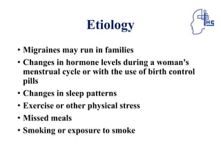 Etiology
• Migraines may run in families
• Changes in hormone levels during a woman's
menstrual cycle or with the use of birth control
pills
• Changes in sleep patterns
• Exercise or other physical stress
• Missed meals
• Smoking or exposure to smoke
 