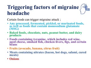 Triggering factors of migraine
headache
Certain foods can trigger migraine attack ;
• Any processed, fermented, pickled, or marinated foods,
as well as foods that contain monosodium glutamate
(MSG)
• Baked foods, chocolate, nuts, peanut butter, and dairy
products
• Foods containing tyramine, which includes red wine,
aged cheese, smoked fish, chicken livers, figs, and certain
beans
• Fruits (avocado, banana, citrus fruit)
• Meats containing nitrates (bacon, hot dogs, salami, cured
meats)
• Onions
 