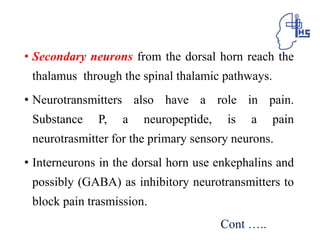 • Secondary neurons from the dorsal horn reach the
thalamus through the spinal thalamic pathways.
• Neurotransmitters also have a role in pain.
Substance P, a neuropeptide, is a pain
neurotrasmitter for the primary sensory neurons.
• Interneurons in the dorsal horn use enkephalins and
possibly (GABA) as inhibitory neurotransmitters to
block pain trasmission.
Cont …..
 