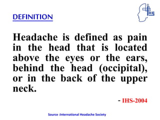 DEFINITION
Headache is defined as pain
in the head that is located
above the eyes or the ears,
behind the head (occipital),
or in the back of the upper
neck.
- IHS-2004
Source :International Headache Society
 
