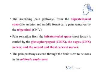 • The ascending pain pathways from the supratentorial
space(the anterior and middle fossa) carry pain sensation by
the trigeminal (CN V).
• Pain sensation from the infratentorial space (post fossa) is
carried by the glossopharyngeal (CNIX), the vagus (CNX)
nerves, and the second and third cervical nerves.
• The pain pathways ascend through the brain stem to neurons
in the midbrain raphe area.
Cont …..
 