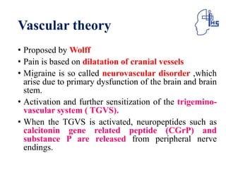 Vascular theory
• Proposed by Wolff
• Pain is based on dilatation of cranial vessels
• Migraine is so called neurovascular disorder ,which
arise due to primary dysfunction of the brain and brain
stem.
• Activation and further sensitization of the trigemino-
vascular system ( TGVS).
• When the TGVS is activated, neuropeptides such as
calcitonin gene related peptide (CGrP) and
substance P are released from peripheral nerve
endings.
 