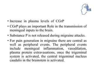 • Increase in plasma levels of CGrP
• CGrP plays an important Role in the transmission of
meningeal inputs to the brain.
• Substance P is not released during migraine attacks.
• For pain generation in migraine there are central as
well as peripheral events. The peripheral events
include meningeal inflammation, vasodilation,
plasma protein extravasations, once the trigeminal
system is activated, the central trigeminal nucleus
caudalis in the brainstem is activated.
 