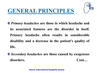 GENERAL PRINCIPLES
Primary headaches are those in which headache and
its associated features are the disorder in itself.
Primary headache often results in considerable
disability and a decrease in the patient’s quality of
life.
Secondary headaches are those caused by exogenous
disorders. Cont…
Source :International Headache Society
 