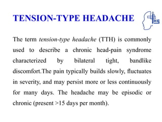TENSION-TYPE HEADACHE
The term tension-type headache (TTH) is commonly
used to describe a chronic head-pain syndrome
characterized by bilateral tight, bandlike
discomfort.The pain typically builds slowly, ﬂuctuates
in severity, and may persist more or less continuously
for many days. The headache may be episodic or
chronic (present >15 days per month).
 