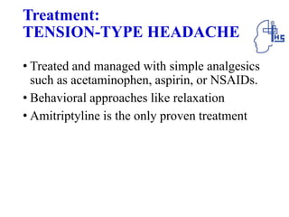 Treatment:
TENSION-TYPE HEADACHE
• Treated and managed with simple analgesics
such as acetaminophen, aspirin, or NSAIDs.
• Behavioral approaches like relaxation
• Amitriptyline is the only proven treatment
 