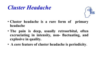 Cluster Headache
• Cluster headache is a rare form of primary
headache
• The pain is deep, usually retroorbital, often
excruciating in intensity, non- ﬂuctuating, and
explosive in quality.
• A core feature of cluster headache is periodicity.
 