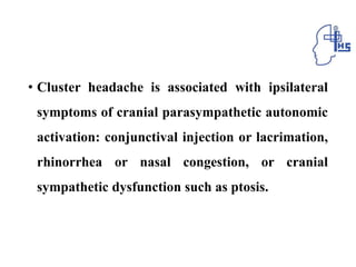 • Cluster headache is associated with ipsilateral
symptoms of cranial parasympathetic autonomic
activation: conjunctival injection or lacrimation,
rhinorrhea or nasal congestion, or cranial
sympathetic dysfunction such as ptosis.
 