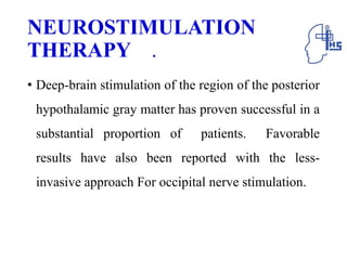 NEUROSTIMULATION
THERAPY .
• Deep-brain stimulation of the region of the posterior
hypothalamic gray matter has proven successful in a
substantial proportion of patients. Favorable
results have also been reported with the less-
invasive approach For occipital nerve stimulation.
 