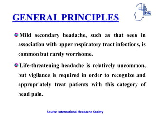 GENERAL PRINCIPLES
Mild secondary headache, such as that seen in
association with upper respiratory tract infections, is
common but rarely worrisome.
Life-threatening headache is relatively uncommon,
but vigilance is required in order to recognize and
appropriately treat patients with this category of
head pain.
Source :International Headache Society
 