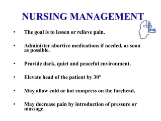 NURSING MANAGEMENT
• The goal is to lessen or relieve pain.
• Administer abortive medications if needed, as soon
as possible.
• Provide dark, quiet and peaceful environment.
• Elevate head of the patient by 30º
• May allow cold or hot compress on the forehead.
• May decrease pain by introduction of pressure or
massage.
 