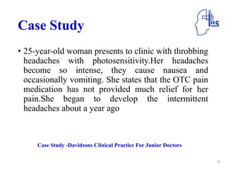 Case Study
• 25-year-old woman presents to clinic with throbbing
headaches with photosensitivity.Her headaches
become so intense, they cause nausea and
occasionally vomiting. She states that the OTC pain
medication has not provided much relief for her
pain.She began to develop the intermittent
headaches about a year ago
73
Case Study -Davidsons Clinical Practice For Junior Doctors
 