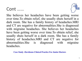 Cont ……
She believes her headaches have been getting worse
over time.To obtain relief, she usually shuts herself in a
dark room. She has a family history of headaches.MRI
and CT are negative for abnormalities.She is diagnosed
with migraine headaches. She believes her headaches
have been getting worse over time.To obtain relief, she
usually shuts herself in a dark room. She has a family
history of headaches.MRI and CT are negative for
abnormalities.She is diagnosed with migraine
headaches.
74
Case Study -Davidsons Clinical Practice For Junior Doctors
 