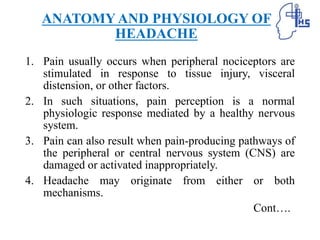 ANATOMY AND PHYSIOLOGY OF
HEADACHE
1. Pain usually occurs when peripheral nociceptors are
stimulated in response to tissue injury, visceral
distension, or other factors.
2. In such situations, pain perception is a normal
physiologic response mediated by a healthy nervous
system.
3. Pain can also result when pain-producing pathways of
the peripheral or central nervous system (CNS) are
damaged or activated inappropriately.
4. Headache may originate from either or both
mechanisms.
Cont….
 