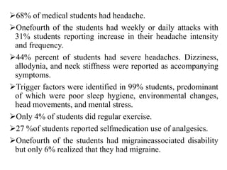 68% of medical students had headache.
Onefourth of the students had weekly or daily attacks with
31% students reporting increase in their headache intensity
and frequency.
44% percent of students had severe headaches. Dizziness,
allodynia, and neck stiffness were reported as accompanying
symptoms.
Trigger factors were identified in 99% students, predominant
of which were poor sleep hygiene, environmental changes,
head movements, and mental stress.
Only 4% of students did regular exercise.
27 %of students reported selfmedication use of analgesics.
Onefourth of the students had migraineassociated disability
but only 6% realized that they had migraine.
 