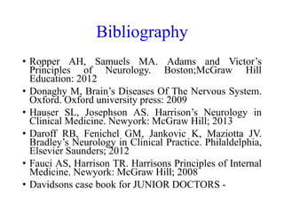Bibliography
• Ropper AH, Samuels MA. Adams and Victor’s
Principles of Neurology. Boston;McGraw Hill
Education: 2012
• Donaghy M, Brain’s Diseases Of The Nervous System.
Oxford. Oxford university press: 2009
• Hauser SL, Josephson AS. Harrison’s Neurology in
Clinical Medicine. Newyork: McGraw Hill; 2013
• Daroff RB, Fenichel GM, Jankovic K, Maziotta JV.
Bradley’s Neurology in Clinical Practice. Philaldelphia,
Elsevier Saunders; 2012
• Fauci AS, Harrison TR. Harrisons Principles of Internal
Medicine. Newyork: McGraw Hill; 2008
• Davidsons case book for JUNIOR DOCTORS -
 