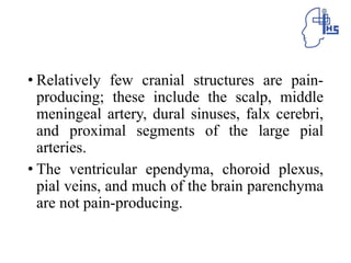 • Relatively few cranial structures are pain-
producing; these include the scalp, middle
meningeal artery, dural sinuses, falx cerebri,
and proximal segments of the large pial
arteries.
• The ventricular ependyma, choroid plexus,
pial veins, and much of the brain parenchyma
are not pain-producing.
 