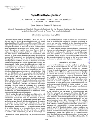 THE JOURNALOF BIOLOGICAL   CHEMISTRY
    Vol. 236,No. 9, September 1961
          Printed   in    U.S.A.




                                                  N , IV-Dimethylcephalins                      *
                                   I. SYNTHESIS      OF DISTEAROYL      L-(r-GLYCERYLPHOSPHORYL-
                                                   (N ,iV-DIMETHYL)ETHANOLAMINE

                                                  ERICH BAER AND SRIPADA K. PAVANARAM

      From the Subdepartment of Synthetic Chemistry in Relation to Me %a1Research, Bunting and Best Department
                        of Medical Research, University of Toronto, Tore. to 5, Ontario, Canada

                                                   (Received for publication,   May 4, 1961)

    Studies in recent years by Horowitz (l), Wolf and Nyc (2),            N , N-dimethylcephalins,   unable to perform the biological func-
Hall and Nyc (3), Artom (4), Crowder and Artom (5), Artom,                tions of the normal end products of synthesis, are perhaps re-
Lofland, and Oates (6), and Bremer and Greenberg (7) have pro-            moved and may thus contribute to the demyelination of the
vided strong evidence for the biological formation of structural          nervous tissue. Similar considerations may also apply to corre-




                                                                                                                                                     Downloaded from www.jbc.org by guest, on December 27, 2010
analogues of cephalins in which one or both hydrogen atoms                sponding sphingomyelin precursors.
of the amino group are replaced by a methyl group. The N-                    To make available reference compounds for the elucidation of
methyl derivatives of cephalin have been observed both as                 the structure and configuration of naturally occurring N-methyl-
end products of an incomplete synthesis of lecithin by the mu-            substituted cephalins, and as substrates for biological investiga-
tant strain 47904 of Neurospora crassa, and as short lived inter-         tions, the synthesis of N-monomethyl-         and N ,N-dimethyl-
mediates in the synthesis in viva and in vitro of lecithin in the         cephalins of assured structure and configuration was undertaken.
presence of N-monomethyl-       and N ,N-dimethylethanolamine      or     The present publication, the second in this series, reports the
their phosphate esters. Except for the isolation of an N ,N-              synthesis of an optically active N , N-dimethylcephalin.
dimethylcephalin     by Artom (4), most of the earlier evidence for
the natural occurrence of N-methyl derivatives of cephalin was                                EXPERIMENTAL      PROCEDURE
circumstantial.     It has been reviewed by us in more detail in a            As far as the authors are aware, the synthesis of optically ac-
recent publication reporting a chemical synthesis of an N-mono-           tive CY-N,N-dimethylcephalins        has not yet been reported.
methylcephalin (8). Since then, several other publications have           However, in a recent publication by Bremer and Greenberg
appeared confirming the role of the N-monomethyl-         and N ,N-        (11) on the methyl-transferring     enzyme system of microsomes
dimethylcephalins as normal products of cell metabolism.        Hall      in the biosynthesis of lecithin, it has been announced that Dr.
and Nyc (9) identified as N-monomethyl-        and N ,N-dimethyl-         D. Shapiro has succeeded in synthesizing racemic (N ,N-di-
cephalins two phospholipids which they had isolated from the              methyl)distearoyl-ar-cephalin.      Details of the procedure are not
mutant strain 47904 of N. crassa. Artom and Lofland (lo),                 yet available.     A dl-(N ,N-dibenzyl)cephalin    has been reported
by means of a (Y-labeled phosphatidyl dimethylethanolamine,               by Verkade and Stegerhoek (15, 16) as an intermediate in the
showed that it is converted directly to lecithin by methylation           synthesis of racemic cr-cephalins. It was obtained by the
of the intact phospholipid, and thus is an immediate precursor            condensation of silver benzyl diacyl-glycerol-a-phosphate          with
of lecithin.    Bremer and Greenberg (11) confirmed their former          2-(dibenzylamino)ethyl       bromide in boiling benzene. It is un-
conclusion (12) that choline is synthesized by a progressive              likely, however, that the N ,N-dibenzylcephalin        is a physiologi-
methylation     of the amino group of cephalin.      Work reported        cal compound.
by Gibson, Wilson, and Udenfriend (13) essentially corroborates               A series of investigations in this laboratory have culminated
their findings, and offers further support for the reaction mecha-        in the synthesis of the ~-a isomers of glycerophosphoric            acid
nism proposed by Bremer and Greenberg.                                     (17, 18), saturated and unsaturated lecithins (19, 20) and
    The N-methyl derivatives of cephalin are of interest for still        cephalins (21, 22), a saturated phosphatidyl serine (23), and the
other reasons. For instance, in multiple sclerosis it is known on         basic structural units of these phosphatides, viz. glycerylphos-
histochemical grounds that there is a disturbance of the lipid            phorylcholine     (24)) glycerylphosphorylethanolamine        (25) and
metabolism.       According to a hypothesis advanced some years           glycerylphosphorylserine       (26). Comparison of the synthetic
ago by Sperry and Waelsch (14), the disturbance is the result of          products with the corresponding natural products established
an imbalance in the anabolism and catabolism of the normal                that naturally      occurring glycerophosphatides       possess the a!
lipids of the nervous tissue. An alternative mechanism has                structure and L configuration.        Naturally   occurring N-mono-
been suggested recently by us (8). It assumes that the synthe-             methyl- and N , N-dimethylcephalins,         whether considered as
sis of lecithin does not go to completion for the lack of certain          derivatives of cephalin or as precursors in the biosynthesis of
enzymes responsible for the stepwise methylation         of cephalin      lecithin, would be expected to possess the same structure and
to lecithin.     The intermediates, viz. the N-monomethyl-       and       configuration.    Hence, the N-methyl and N, N-dimethyl deriva-
  * Alternative          name, phosphatidyl   (N,N-dimethyl)ethanola-      tives of cephalin were prepared possessing the a! structure and L
mine.                                                                      configuration.    In deciding on stearic acid as substituent for the
 
