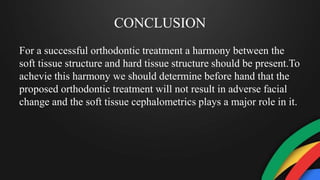 CONCLUSION
For a successful orthodontic treatment a harmony between the
soft tissue structure and hard tissue structure should be present.To
achevie this harmony we should determine before hand that the
proposed orthodontic treatment will not result in adverse facial
change and the soft tissue cephalometrics plays a major role in it.
 