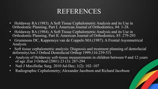 REFERENCES
• Holdaway RA (1983). A Soft Tissue Cephalometric Analysis and its Use in
Orthodontic Planning, Part I. American Journal of Orthodontics, 84: 1-28.
• Holdaway RA (1984). A Soft Tissue Cephalometric Analysis and its Use in
Orthodontic Planning, Part II. American Journal of Orthodontics, 85: 279-293
• Grummons DC, Kappeneye van de Coppelo MA (1987). A Frontal Asymmetrical
Analysis
• Soft tissue cephalometric analysis: Diagnosis and treatment planning of dentofacial
deformity(Am J Orthod Dentofacial Orthop 1999;116:239-53)
• Analysis of Holdaway soft‐tissue measurements in children between 9 and 12 years
of age ;Eur J Orthod (2001) 23 (3): 287-294
• Natl J Maxillofac Surg. 2010 Jul-Dec; 1(2): 102–107
• Radiographic Cephalometry; Alexander Jacobson and Richard Jacobson
 