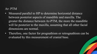 Ar- PTM
• Measured parallel to HP to determine horizontal distance
between posterior aspects of mandible and maxilla. The
greater the distance between Ar-PTM, the more the mandible
will lie posterior to the maxilla, assuming that all other facial
dimensions are normal.
• Therefore, one factor for prognathism or retrognathism can be
evaluated by this measurement of cranial base.
 