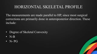 HORIZONTAL SKELETAL PROFILE
The measurements are made parallel to HP, since most surgical
corrections are primarily done in anteroposterior direction. These
include:
• Degree of Skeletal Convexity
• N-B
• N- PG
 
