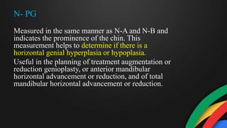 N- PG
Measured in the same manner as N-A and N-B and
indicates the prominence of the chin. This
measurement helps to determine if there is a
horizontal genial hyperplasia or hypoplasia.
Useful in the planning of treatment augmentation or
reduction genioplasty, or anterior mandibular
horizontal advancement or reduction, and of total
mandibular horizontal advancement or reduction.
 