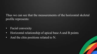 Thus we can see that the measurements of the horizontal skeletal
profile represents:
• Facial convexity
• Horizontal relationship of apical base A and B points
• And the chin positions related to N.
 