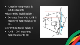 • Anterior components is
subdivided into
Middle third facial height :
• Distance from N to ANS is
measured perpendicular to
HP.
Lower third facial height :
• ANS – GN, measured
perpendicular to HP
 