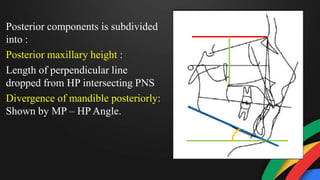 Posterior components is subdivided
into :
Posterior maxillary height :
Length of perpendicular line
dropped from HP intersecting PNS
Divergence of mandible posteriorly:
Shown by MP – HP Angle.
 
