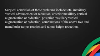 Surgical correction of these problems include total maxillary
vertical advancement or reduction, anterior maxillary vertical
augmentation or reduction, posterior maxillary vertical
augmentation or reduction, combinations of the above two and
mandibular ramus rotation and ramus height reduction.
 