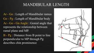 MANDIBULAR LENGTH
Ar - Go : Length of Mandibular ramus
Go - Pg : Length of Mandibular body
Ar - Go - Gn Angle : Gonial angle that
represents the relationship between
ramal plane and MP.
B - Pg : Distance from B point to line
perpendicular to MP through Pg
describes chin prominence
 