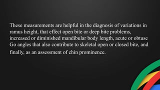 These measurements are helpful in the diagnosis of variations in
ramus height, that effect open bite or deep bite problems,
increased or diminished mandibular body length, acute or obtuse
Go angles that also contribute to skeletal open or closed bite, and
finally, as an assessment of chin prominence.
 