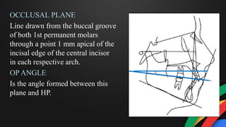 OCCLUSAL PLANE
Line drawn from the buccal groove
of both 1st permanent molars
through a point 1 mm apical of the
incisal edge of the central incisor
in each respective arch.
OP ANGLE
Is the angle formed between this
plane and HP.
 