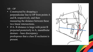 AB – OP
• Constructed by dropping a
perpendicular line to OP from points A
and B, respectively, and then
measuring the distance between these
two linear intersections.
• If A- B distance is large with point B
projected posteriorly to A, mandibular
denture – base discrepancy
predisposes that a class II occlusion is
present.
 