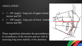 ANGULATION
1. 1 – NF (angle) : long axis of upper central
incisor and NF.
2. 1 – MP (angle) : long axis of lower central
incisor and MP.
These angulations determine the procumbency
or recumbency of the incisors and are vital in
assessing long term stability of the dentition.
 