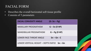 FACIAL FORM
• Describes the overall horizontal soft tissue profile
• Consists of 5 parameters
FACIAL CONVEXITY ANGLE (G- Sn – Pg)
MAXILLARY PROGNATHISM G – Sn (ll HP)
MANDIBULAR PROGNATHISM G – Pg (ll HP)
LOWER FACE THROAT ANGLE Sn – Gn - C
LOWER VERTICAL HEIGHT – DEPTH RATIO Sn – Gn
 