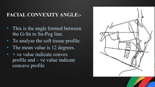 FACIAL CONVEXITY ANGLE:-
• This is the angle formed between
the G-Sn to Sn-Pog line.
• To analyse the soft tissue profile.
• The mean value is 12 degrees.
• + ve value indicate convex
profile and – ve value indicate
concave profile
 